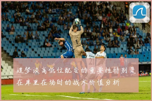 追梦谈高低位配合的重要性特别是在库里在场时的战术价值分析