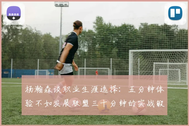 杨瀚森谈职业生涯选择：五分钟体验不如发展联盟三十分钟的实战锻炼