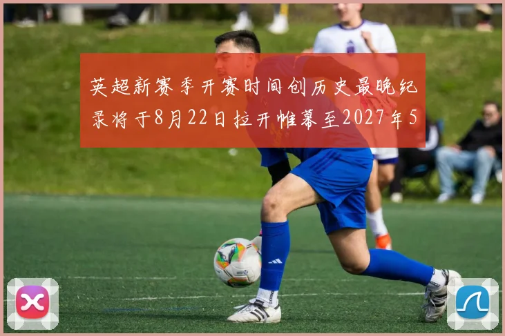英超新赛季开赛时间创历史最晚纪录将于8月22日拉开帷幕至2027年5月30日结束
