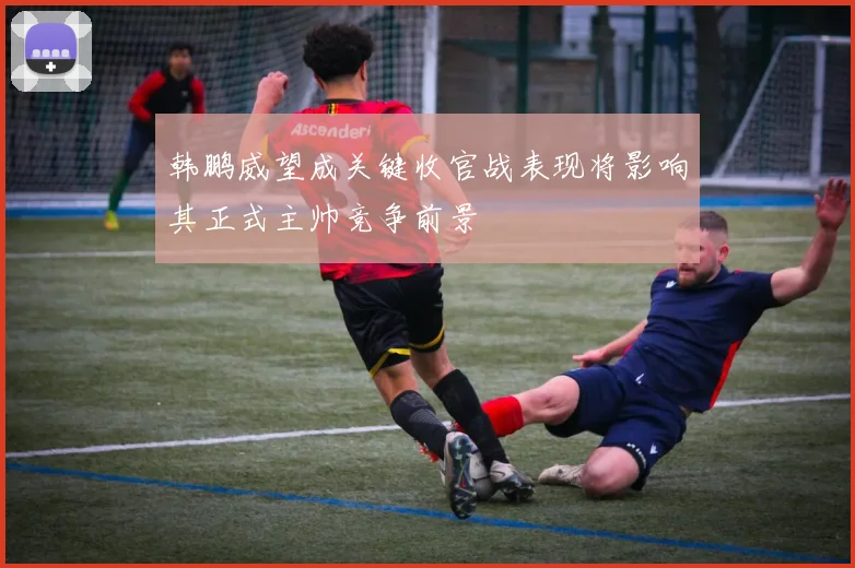 韩鹏威望成关键收官战表现将影响其正式主帅竞争前景