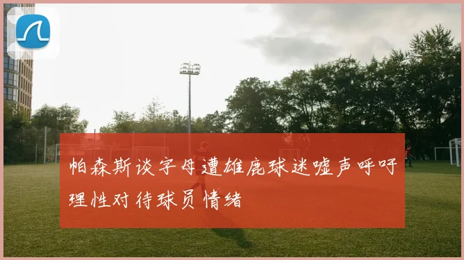 帕森斯谈字母遭雄鹿球迷嘘声呼吁理性对待球员情绪