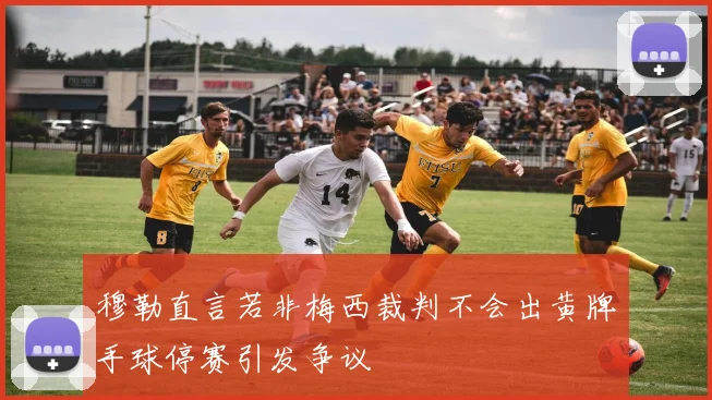 穆勒直言若非梅西裁判不会出黄牌手球停赛引发争议