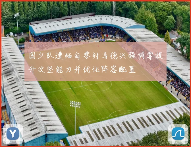 国少队遭缅甸零封马德兴强调需提升攻坚能力并优化阵容配置