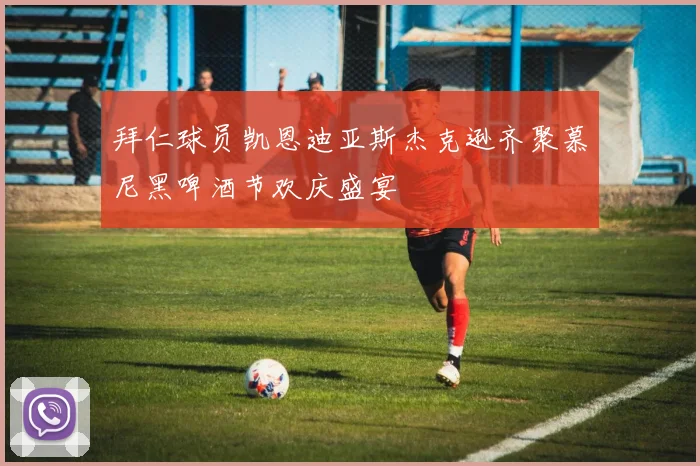 拜仁球员凯恩迪亚斯杰克逊齐聚慕尼黑啤酒节欢庆盛宴