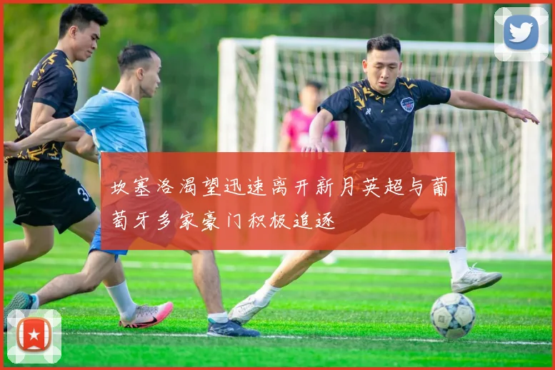 坎塞洛渴望迅速离开新月英超与葡萄牙多家豪门积极追逐