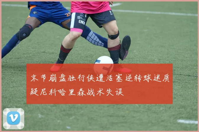 末节崩盘独行侠遭活塞逆转球迷质疑尼科哈里森战术失误