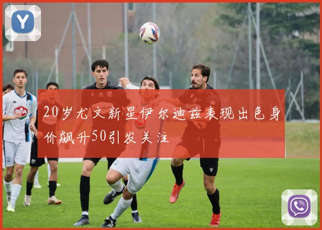 20岁尤文新星伊尔迪兹表现出色身价飙升50引发关注