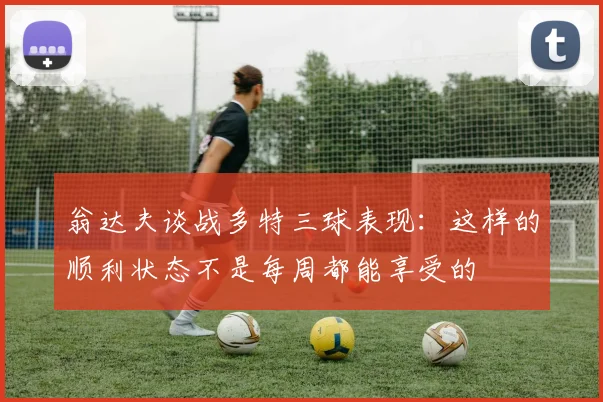 翁达夫谈战多特三球表现：这样的顺利状态不是每周都能享受的