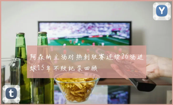 阿森纳主场对热刺联赛连续26场进球15年不败纪录回顾