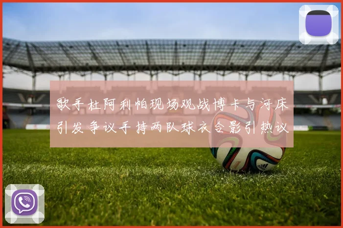 歌手杜阿利帕现场观战博卡与河床引发争议手持两队球衣合影引热议