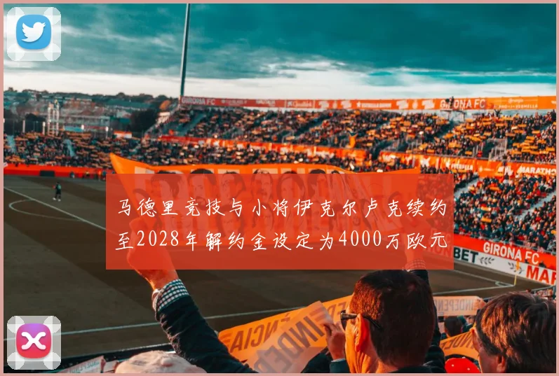 马德里竞技与小将伊克尔卢克续约至2028年解约金设定为4000万欧元