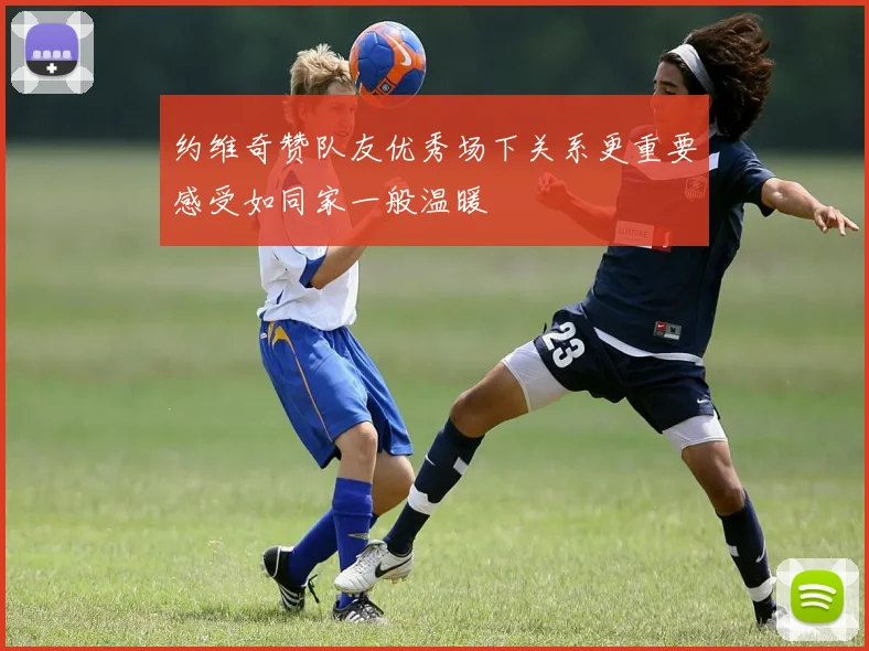 约维奇赞队友优秀场下关系更重要感受如同家一般温暖