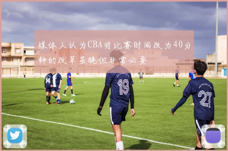 媒体人认为CBA将比赛时间改为40分钟的改革虽晚但非常必要