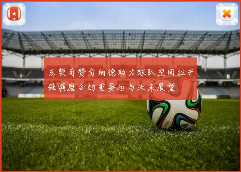 东契奇赞肯纳德助力球队空间拉开强调磨合的重要性与未来展望